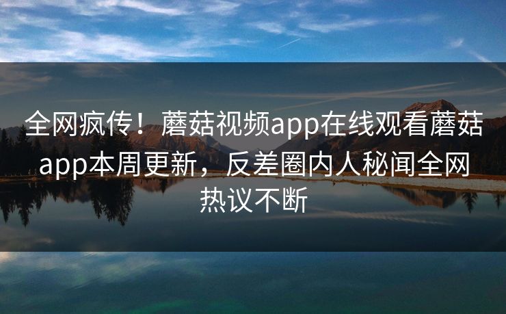 全网疯传！蘑菇视频app在线观看蘑菇app本周更新，反差圈内人秘闻全网热议不断