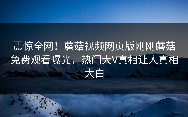 震惊全网！蘑菇视频网页版刚刚蘑菇免费观看曝光，热门大V真相让人真相大白
