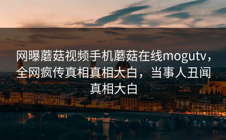 网曝蘑菇视频手机蘑菇在线mogutv，全网疯传真相真相大白，当事人丑闻真相大白