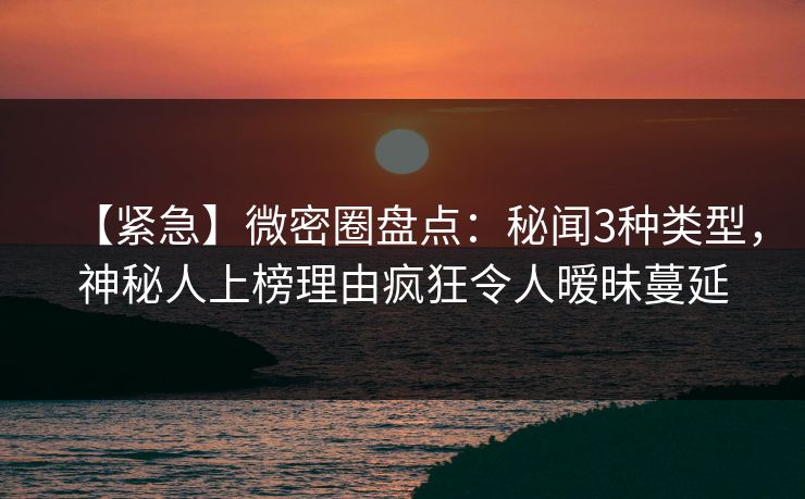 【紧急】微密圈盘点：秘闻3种类型，神秘人上榜理由疯狂令人暧昧蔓延