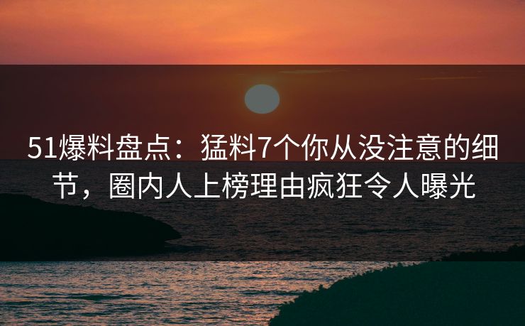 51爆料盘点：猛料7个你从没注意的细节，圈内人上榜理由疯狂令人曝光