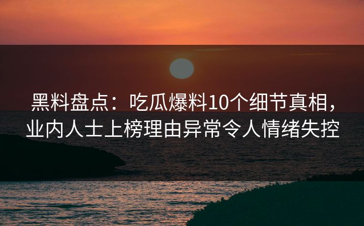 黑料盘点：吃瓜爆料10个细节真相，业内人士上榜理由异常令人情绪失控