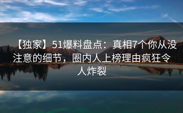 【独家】51爆料盘点：真相7个你从没注意的细节，圈内人上榜理由疯狂令人炸裂