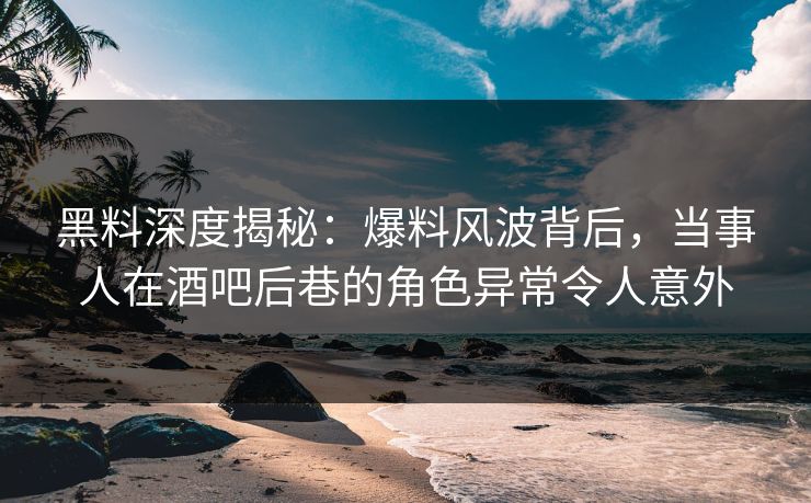 黑料深度揭秘：爆料风波背后，当事人在酒吧后巷的角色异常令人意外