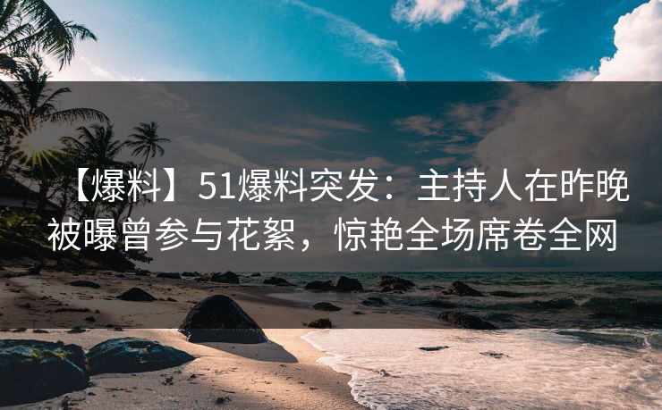 【爆料】51爆料突发：主持人在昨晚被曝曾参与花絮，惊艳全场席卷全网