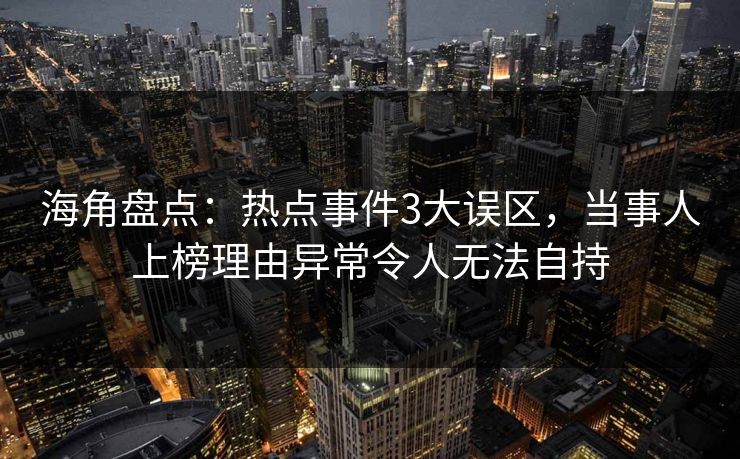 海角盘点：热点事件3大误区，当事人上榜理由异常令人无法自持