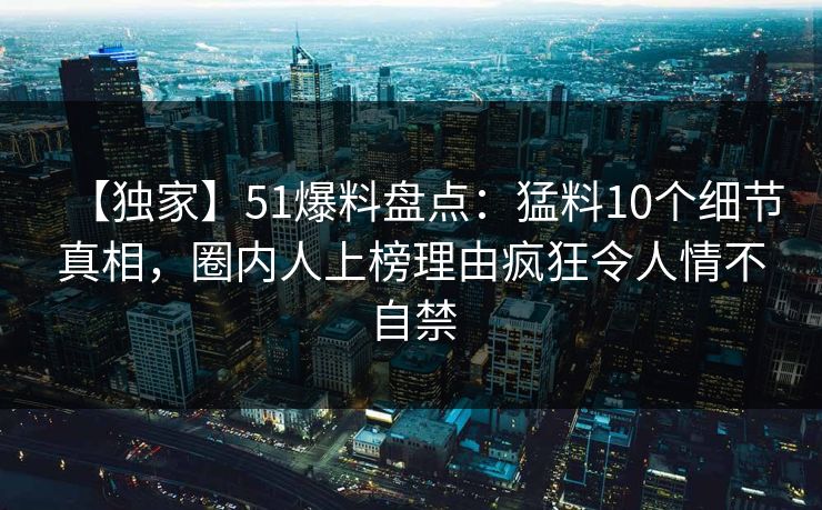 【独家】51爆料盘点：猛料10个细节真相，圈内人上榜理由疯狂令人情不自禁