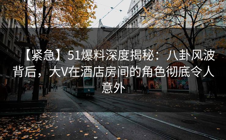 【紧急】51爆料深度揭秘：八卦风波背后，大V在酒店房间的角色彻底令人意外