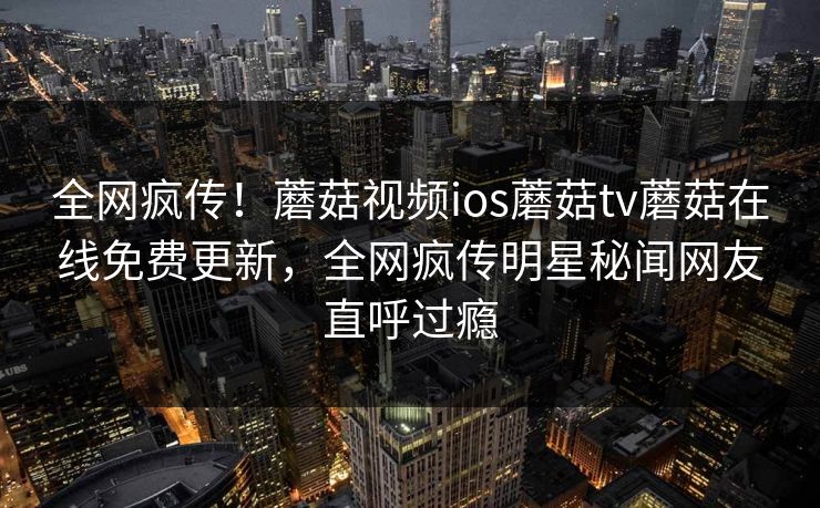 全网疯传!蘑菇视频ios蘑菇tv蘑菇在线免费更新,全网疯传明星秘闻网友直呼过瘾