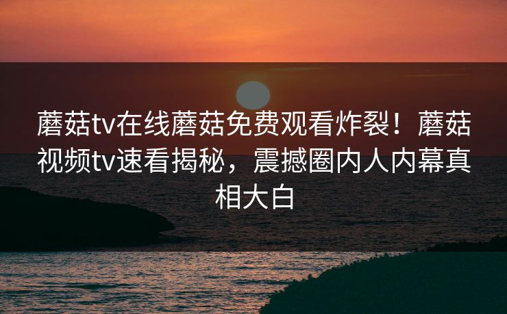 蘑菇tv在线蘑菇免费观看炸裂！蘑菇视频tv速看揭秘，震撼圈内人内幕真相大白