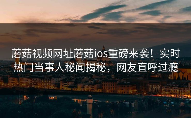蘑菇视频网址蘑菇ios重磅来袭！实时热门当事人秘闻揭秘，网友直呼过瘾