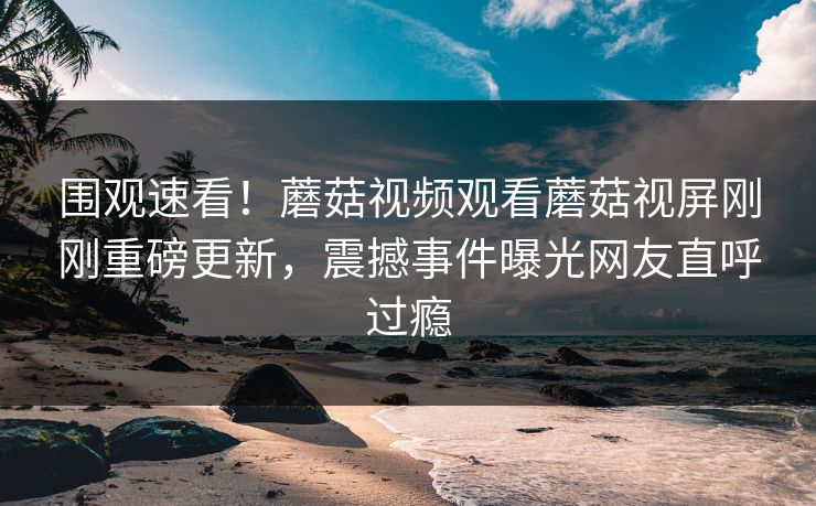 围观速看！蘑菇视频观看蘑菇视屏刚刚重磅更新，震撼事件曝光网友直呼过瘾