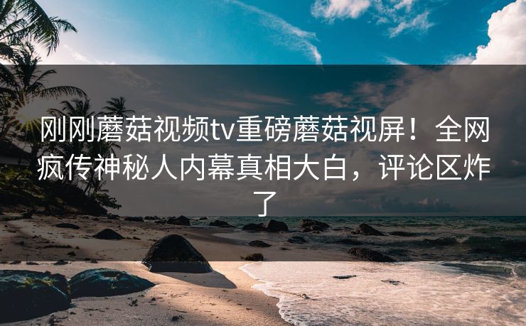 刚刚蘑菇视频tv重磅蘑菇视屏！全网疯传神秘人内幕真相大白，评论区炸了