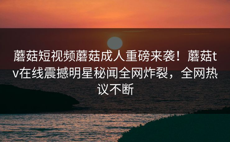 蘑菇短视频蘑菇成人重磅来袭！蘑菇tv在线震撼明星秘闻全网炸裂，全网热议不断