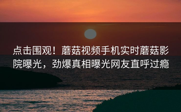 点击围观！蘑菇视频手机实时蘑菇影院曝光，劲爆真相曝光网友直呼过瘾