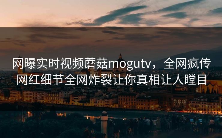 网曝实时视频蘑菇mogutv，全网疯传网红细节全网炸裂让你真相让人瞠目