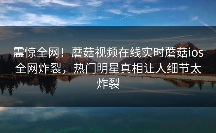 震惊全网！蘑菇视频在线实时蘑菇ios全网炸裂，热门明星真相让人细节太炸裂