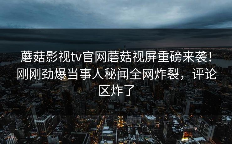 蘑菇影视tv官网蘑菇视屏重磅来袭！刚刚劲爆当事人秘闻全网炸裂，评论区炸了