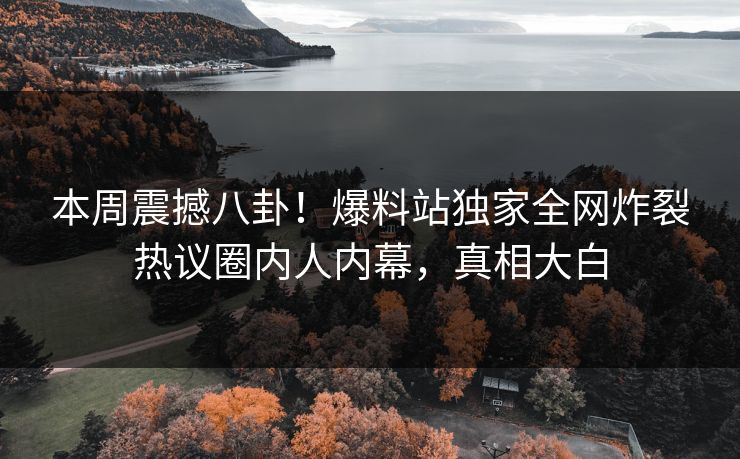 本周震撼八卦！爆料站独家全网炸裂热议圈内人内幕，真相大白