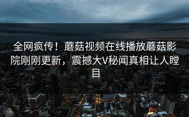 全网疯传！蘑菇视频在线播放蘑菇影院刚刚更新，震撼大V秘闻真相让人瞠目