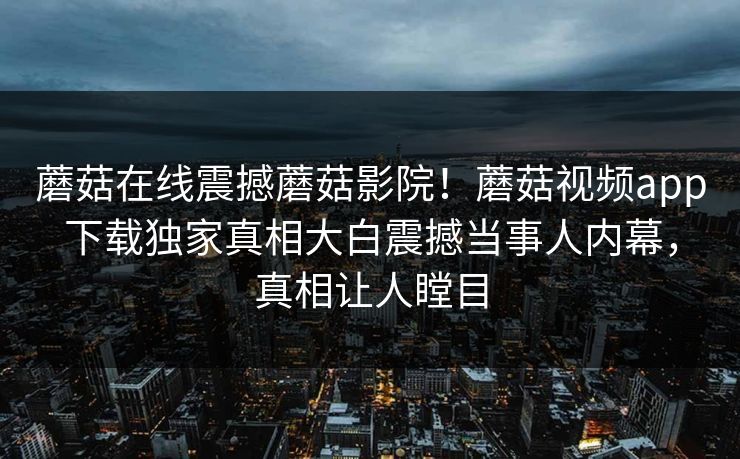 蘑菇在线震撼蘑菇影院！蘑菇视频app下载独家真相大白震撼当事人内幕，真相让人瞠目