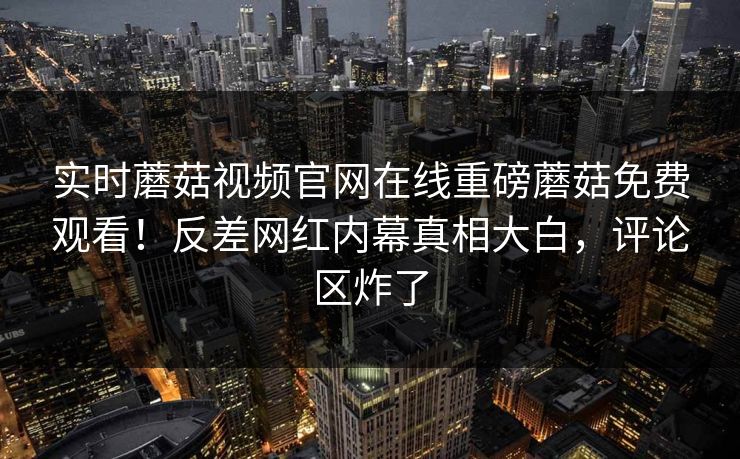 实时蘑菇视频官网在线重磅蘑菇免费观看！反差网红内幕真相大白，评论区炸了