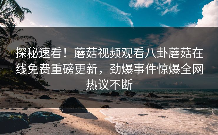 探秘速看！蘑菇视频观看八卦蘑菇在线免费重磅更新，劲爆事件惊爆全网热议不断