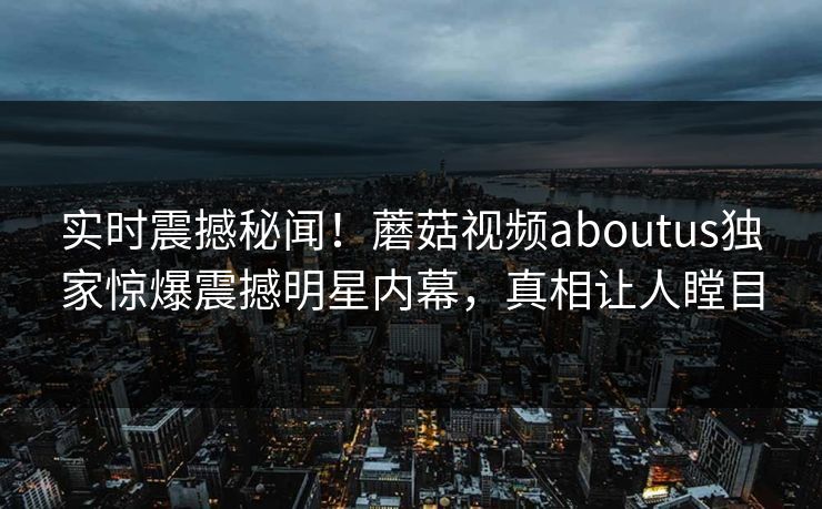 实时震撼秘闻！蘑菇视频aboutus独家惊爆震撼明星内幕，真相让人瞠目