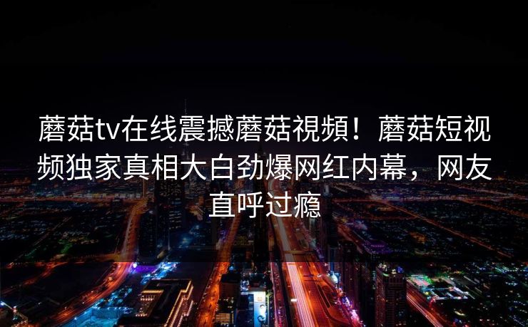 蘑菇tv在线震撼蘑菇視頻！蘑菇短视频独家真相大白劲爆网红内幕，网友直呼过瘾