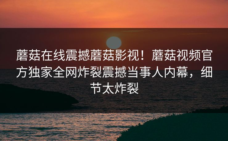 蘑菇在线震撼蘑菇影视！蘑菇视频官方独家全网炸裂震撼当事人内幕，细节太炸裂