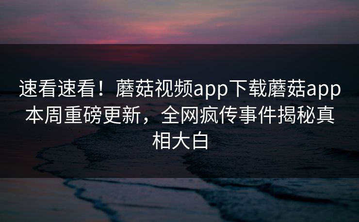 速看速看！蘑菇视频app下载蘑菇app本周重磅更新，全网疯传事件揭秘真相大白