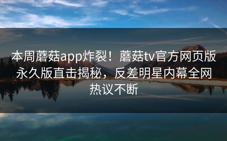 本周蘑菇app炸裂！蘑菇tv官方网页版永久版直击揭秘，反差明星内幕全网热议不断