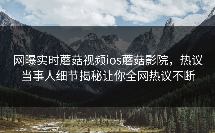 网曝实时蘑菇视频ios蘑菇影院，热议当事人细节揭秘让你全网热议不断