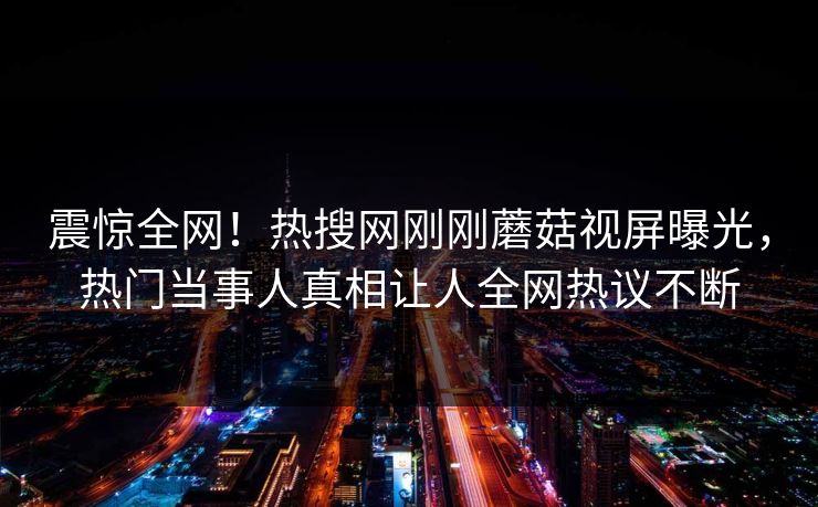 震惊全网！热搜网刚刚蘑菇视屏曝光，热门当事人真相让人全网热议不断