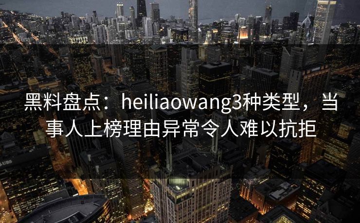 黑料盘点：heiliaowang3种类型，当事人上榜理由异常令人难以抗拒
