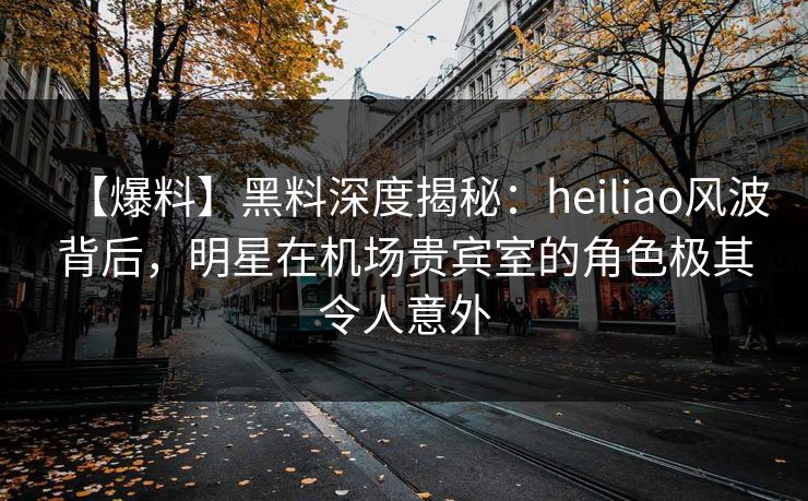 【爆料】黑料深度揭秘：heiliao风波背后，明星在机场贵宾室的角色极其令人意外