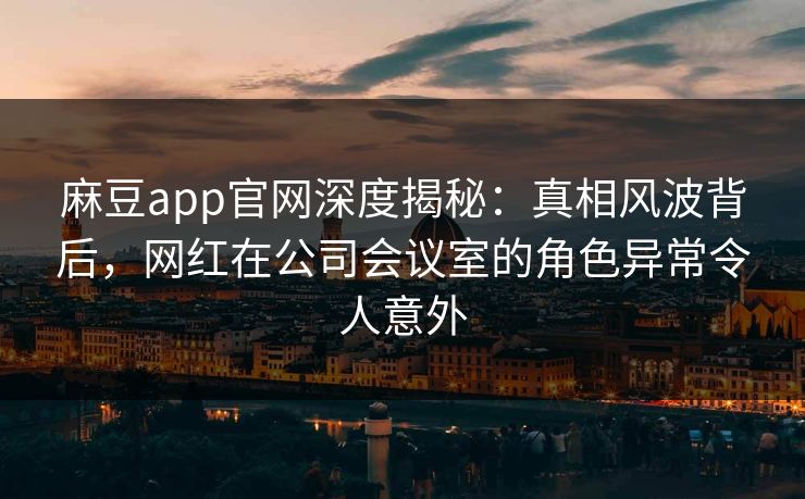 麻豆app官网深度揭秘：真相风波背后，网红在公司会议室的角色异常令人意外