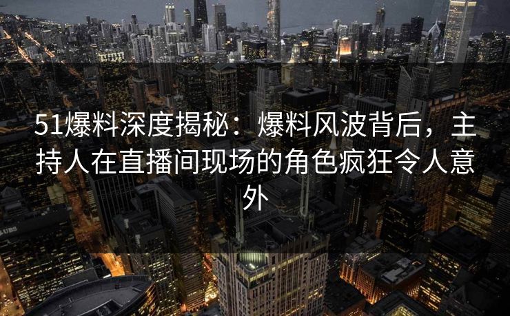 51爆料深度揭秘：爆料风波背后，主持人在直播间现场的角色疯狂令人意外