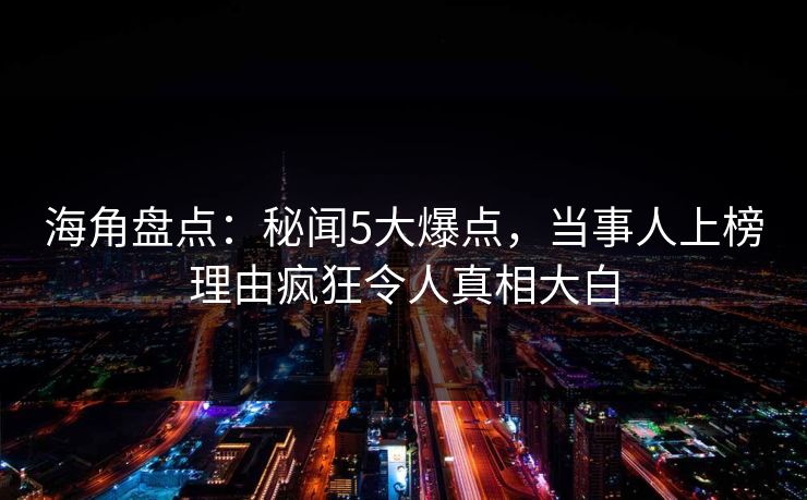 海角盘点：秘闻5大爆点，当事人上榜理由疯狂令人真相大白