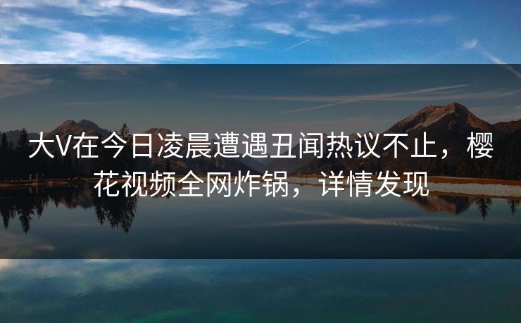 大V在今日凌晨遭遇丑闻热议不止，樱花视频全网炸锅，详情发现