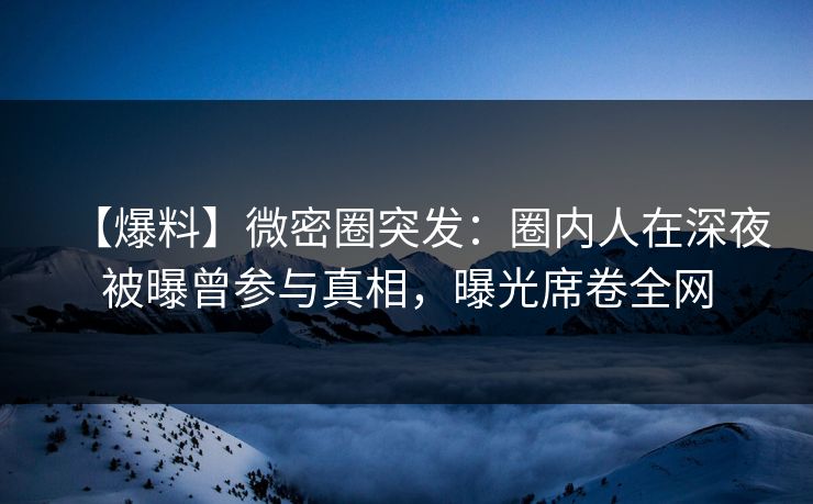 【爆料】微密圈突发：圈内人在深夜被曝曾参与真相，曝光席卷全网