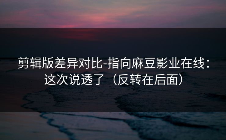 剪辑版差异对比-指向麻豆影业在线：这次说透了（反转在后面）