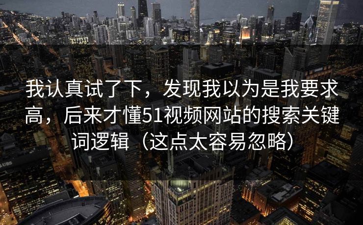 我认真试了下，发现我以为是我要求高，后来才懂51视频网站的搜索关键词逻辑（这点太容易忽略）