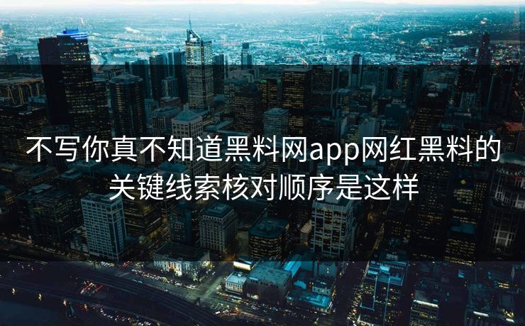 不写你真不知道黑料网app网红黑料的关键线索核对顺序是这样