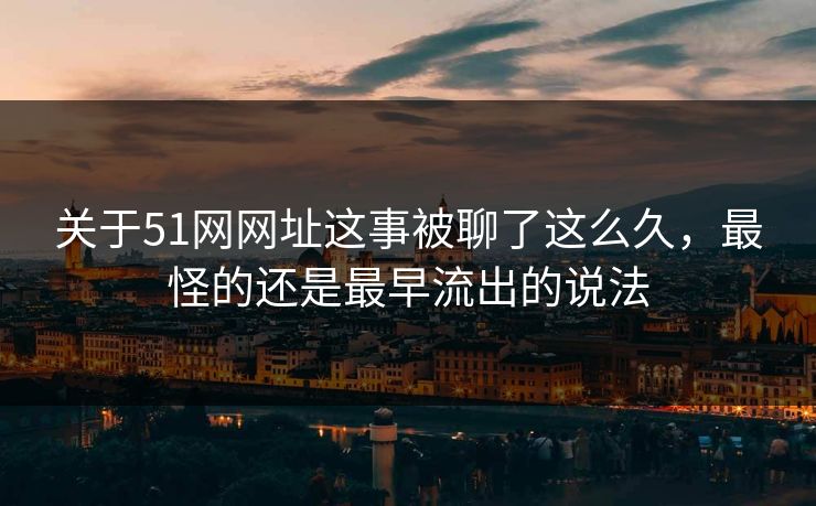 关于51网网址这事被聊了这么久，最怪的还是最早流出的说法