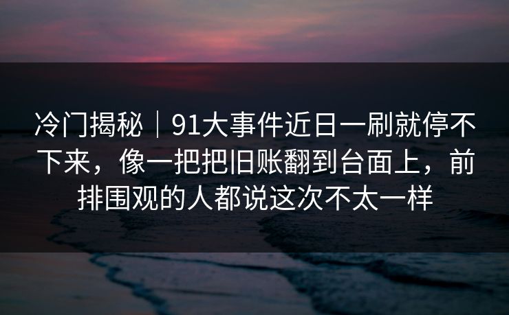 冷门揭秘｜91大事件近日一刷就停不下来，像一把把旧账翻到台面上，前排围观的人都说这次不太一样