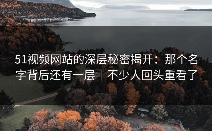 51视频网站的深层秘密揭开：那个名字背后还有一层｜不少人回头重看了